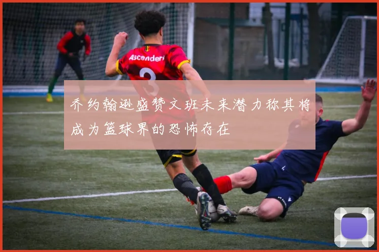 乔约翰逊盛赞文班未来潜力称其将成为篮球界的恐怖存在